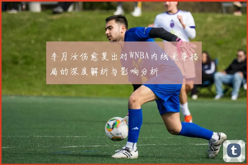 李月汝伤愈复出对WNBA内线竞争格局的深度解析与影响分析