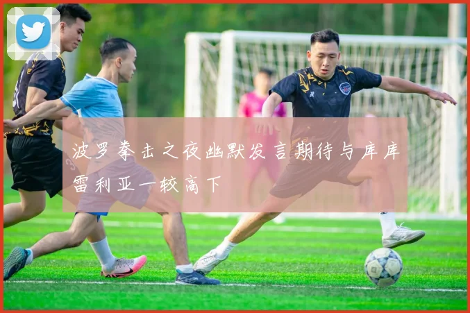 波罗拳击之夜幽默发言期待与库库雷利亚一较高下